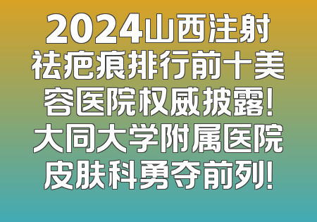 2024山西注射祛疤痕排行前十美容医院权威披露！大同大学附属医院皮肤科勇夺前列！