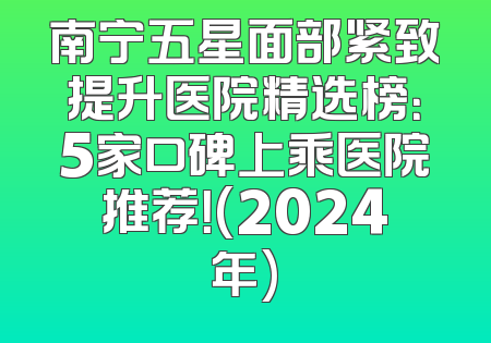南宁五星面部紧致提升医院精选榜：5家口碑上乘医院推荐！(2024年)