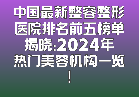 中国最新整容整形医院排名前五榜单揭晓：2024年热门美容机构一览！