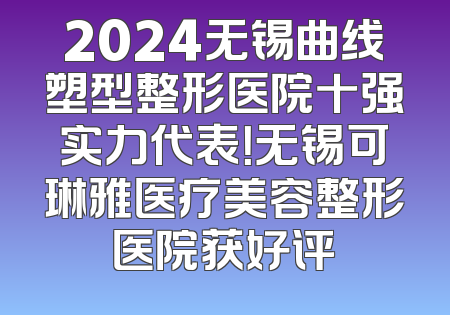 2024无锡曲线塑型整形医院十强实力代表！无锡可琳雅医疗美容整形医院获好评