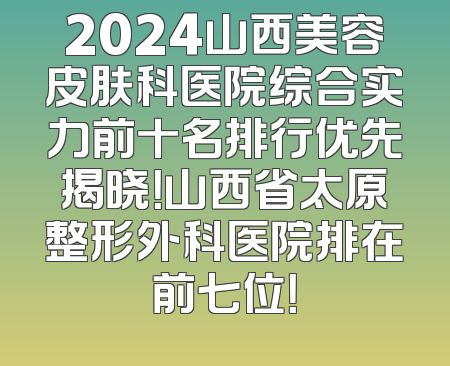 2024山西美容皮肤科医院综合实力前十名排行优先揭晓！山西省太原整形外科医院排在前七位！