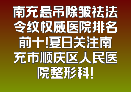 南充悬吊除皱祛法令纹权威医院排名前十！夏日关注南充市顺庆区人民医院整形科！