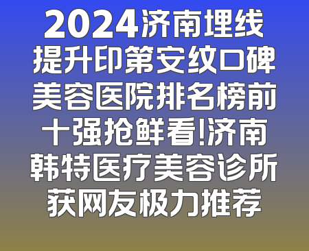 2024济南埋线提升印第安纹口碑美容医院排名榜前十强抢鲜看！济南韩特医疗美容诊所获网友极力推荐