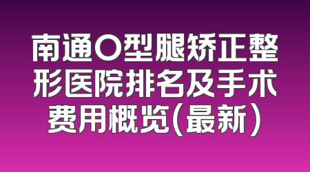 南通O型腿矫正整形医院排名及手术费用概览（最新）