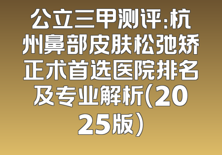 公立三甲测评：杭州鼻部皮肤松弛矫正术首选医院排名及专业解析（2025版）