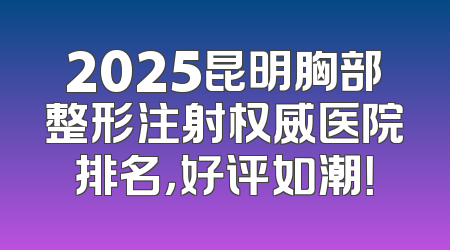 2025昆明胸部整形注射权威医院排名，好评如潮！