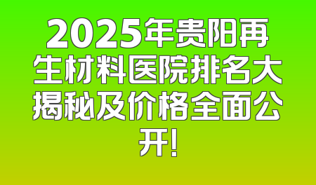 2025年贵阳再生材料医院排名大揭秘及价格全面公开！