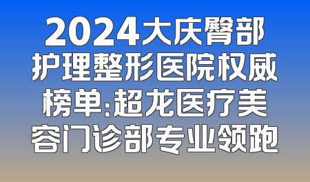 2024大庆臀部护理整形医院权威榜单：超龙医疗美容门诊部专业领跑
