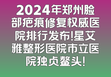 2024年郑州脸部疤痕修复权威医院排行发布！星艾雅整形医院市立医院独占鳌头！