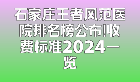 石家庄王者风范医院排名榜公布！收费标准2024一览