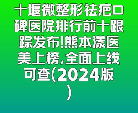 十堰微整形祛疤口碑医院排行前十跟踪发布！熊本漾医美上榜，全面上线可查（2024版）
