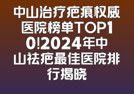 中山治疗疤痕权威医院榜单TOP10！2024年中山祛疤最佳医院排行揭晓