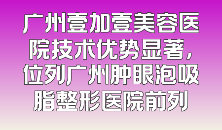 广州壹加壹美容医院技术优势显著，位列广州肿眼泡吸脂整形医院前列