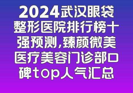 2024武汉眼袋整形医院排行榜十强预测，臻颜微美医疗美容门诊部口碑top人气汇总