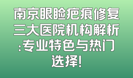 南京眼睑疤痕修复三大医院机构解析：专业特色与热门选择！