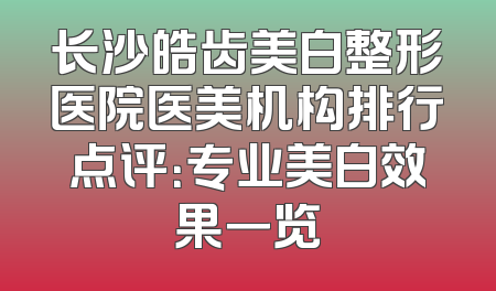 长沙皓齿美白整形医院医美机构排行点评：专业美白效果一览