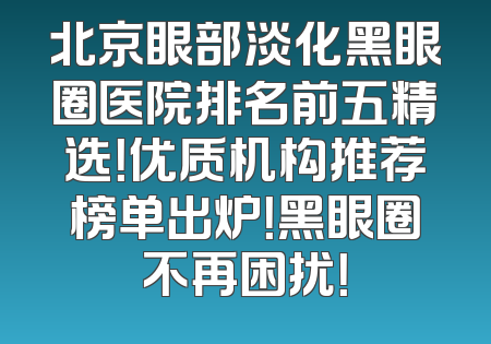 北京眼部淡化黑眼圈医院排名前五精选！优质机构推荐榜单出炉！黑眼圈不再困扰！