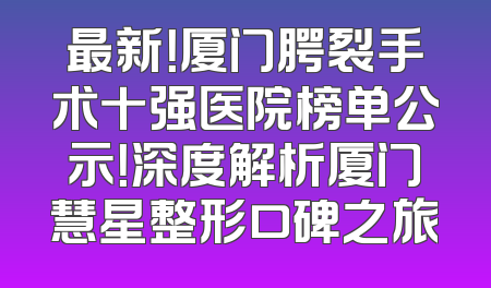 最新！厦门腭裂手术十强医院榜单公示！深度解析厦门慧星整形口碑之旅
