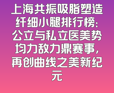 上海共振吸脂塑造纤细小腿排行榜：公立与私立医美势均力敌力鼎赛事，再创曲线之美新纪元