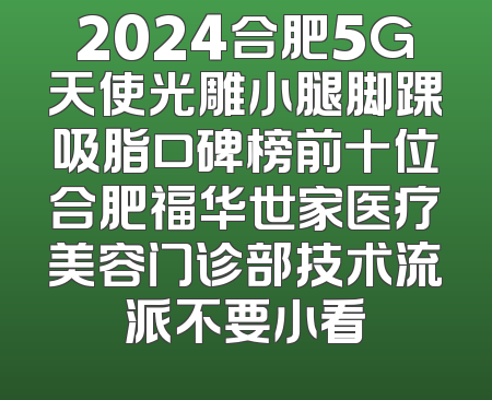 2024合肥5G天使光雕小腿脚踝吸脂口碑榜前十位合肥福华世家医疗美容门诊部技术流派不要小看