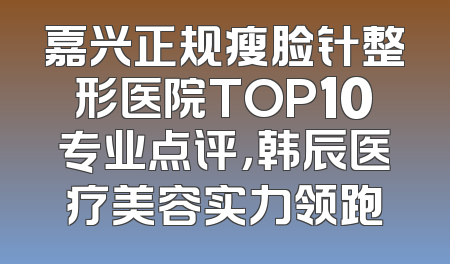 嘉兴正规瘦脸针整形医院TOP10专业点评，韩辰医疗美容实力领跑