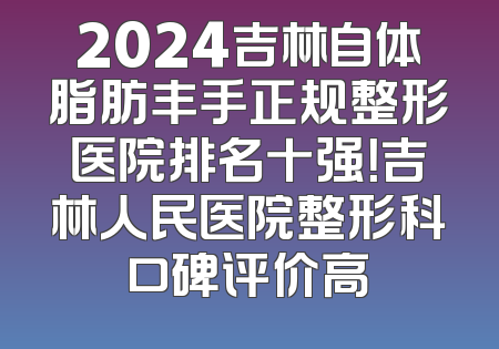 2024吉林自体脂肪丰手正规整形医院排名十强！吉林人民医院整形科口碑评价高