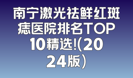 南宁激光祛鲜红斑痣医院排名TOP10精选！(2024版)