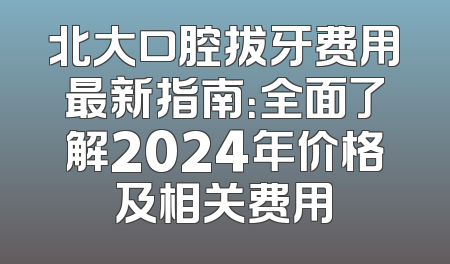 北大口腔拔牙费用最新指南：全面了解2024年价格及相关费用