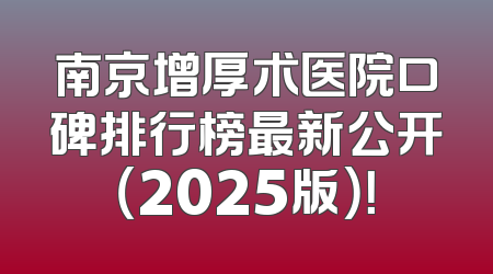 南京增厚术医院口碑排行榜最新公开（2025版）！