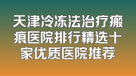 天津冷冻法治疗瘢痕医院排行精选十家优质医院推荐