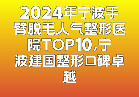 2024年宁波手臂脱毛人气整形医院TOP10，宁波建国整形口碑卓越