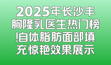 2025年长沙丰胸隆乳医生热门榜！自体脂肪面部填充惊艳效果展示