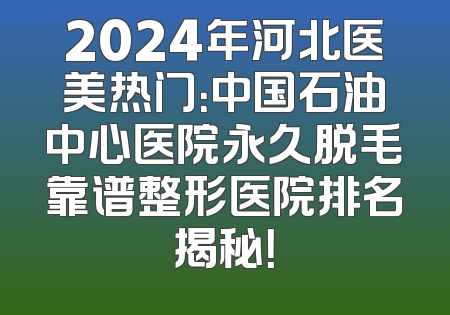 2024年河北医美热门：中国石油中心医院永久脱毛靠谱整形医院排名揭秘！