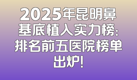 2025年昆明鼻基底植入实力榜：排名前五医院榜单出炉！