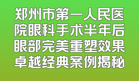 郑州市第一人民医院眼科手术半年后眼部完美重塑效果卓越经典案例揭秘