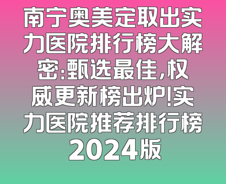 南宁奥美定取出实力医院排行榜大解密：甄选最佳，权威更新榜出炉！实力医院推荐排行榜 2024版