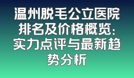温州脱毛公立医院排名及价格概览：实力点评与最新趋势分析