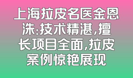 上海拉皮名医金恩洙：技术精湛，擅长项目全面，拉皮案例惊艳展现