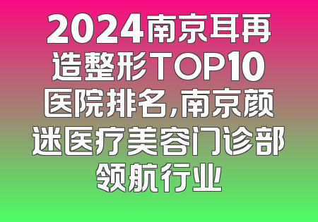 2024南京耳再造整形TOP10医院排名，南京颜迷医疗美容门诊部领航行业