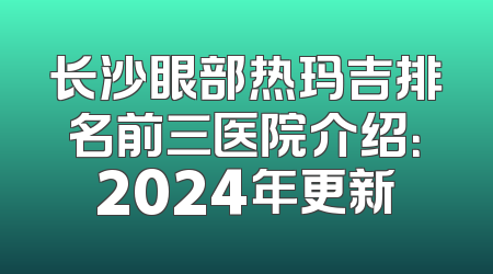 长沙眼部热玛吉排名前三医院介绍：2024年更新