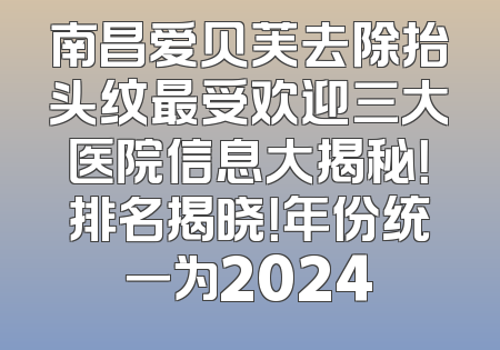 南昌爱贝芙去除抬头纹最受欢迎三大医院信息大揭秘！排名揭晓！年份统一为2024