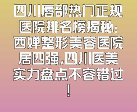 四川唇部热门正规医院排名榜揭秘：西婵整形美容医院居四强，四川医美实力盘点不容错过！