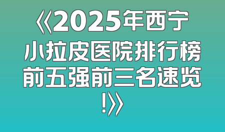 《2025年西宁小拉皮医院排行榜前五强前三名速览！》