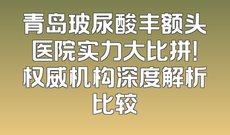 青岛玻尿酸丰额头医院实力大比拼！权威机构深度解析比较