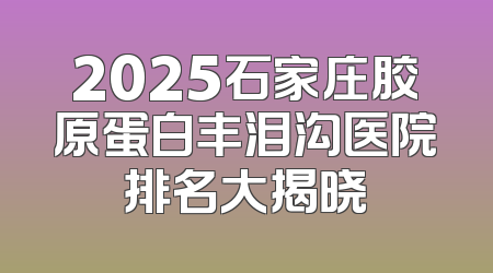 2025石家庄胶原蛋白丰泪沟医院排名大揭晓