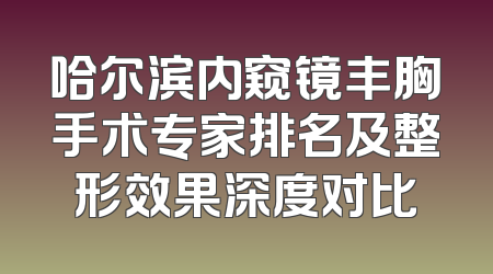 哈尔滨内窥镜丰胸手术专家排名及整形效果深度对比