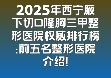 2025年西宁腋下切口隆胸三甲整形医院权威排行榜：前五名整形医院介绍！