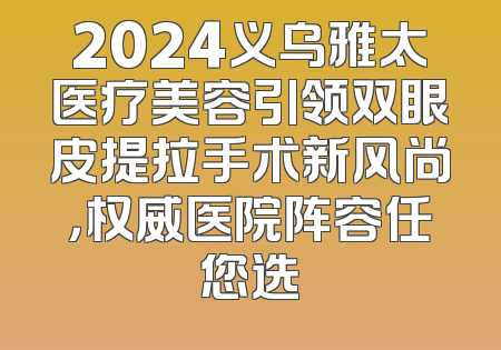 2024义乌雅太医疗美容引领双眼皮提拉手术新风尚，权威医院阵容任您选