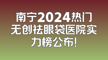 南宁2024热门无创祛眼袋医院实力榜公布！