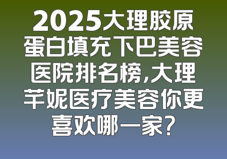 2025大理胶原蛋白填充下巴美容医院排名榜，大理芊妮医疗美容你更喜欢哪一家？